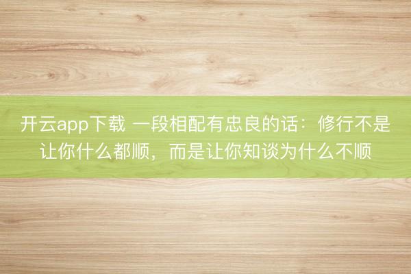 开云app下载 一段相配有忠良的话：修行不是让你什么都顺，而是让你知谈为什么不顺