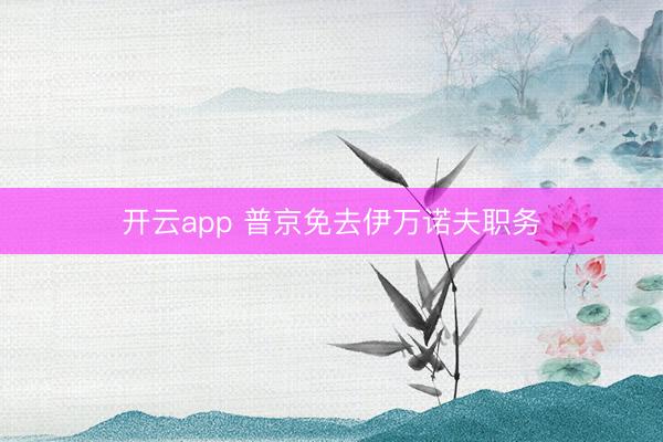开云app 普京免去伊万诺夫职务