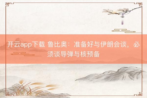 开云app下载 鲁比奥：准备好与伊朗会谈，必须谈导弹与核预备