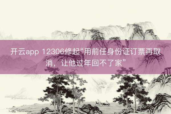 开云app 12306修起“用前任身份证订票再取消,让他过年回不了家”