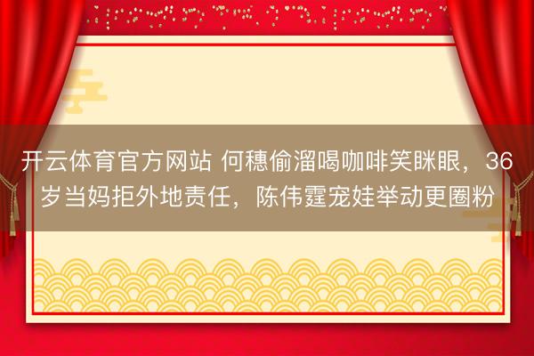 开云体育官方网站 何穗偷溜喝咖啡笑眯眼，36岁当妈拒外地责任，陈伟霆宠娃举动更圈粉