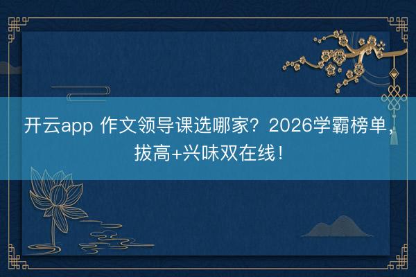 开云app 作文领导课选哪家？2026学霸榜单，拔高+兴味双在线！