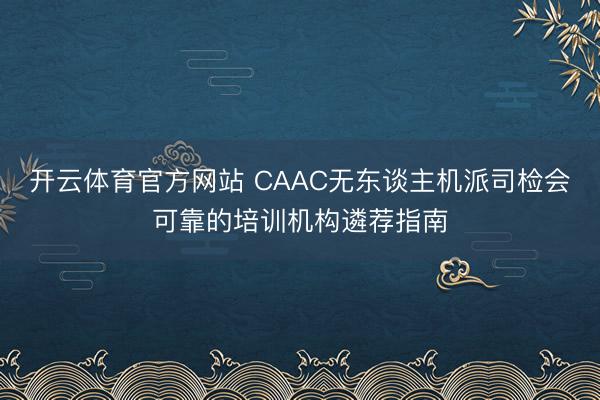 开云体育官方网站 CAAC无东谈主机派司检会可靠的培训机构遴荐指南
