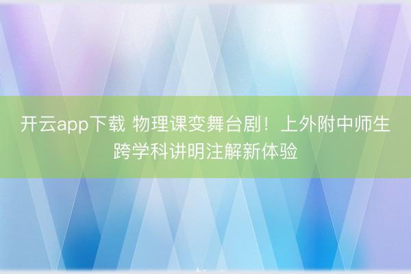开云app下载 物理课变舞台剧!上外附中师生跨学科讲明注解新体验