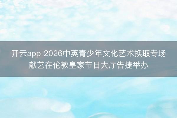 开云app 2026中英青少年文化艺术换取专场献艺在伦敦皇家节日大厅告捷举办