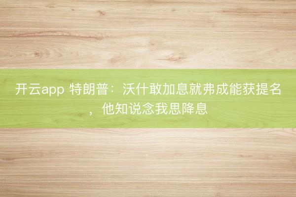 开云app 特朗普：沃什敢加息就弗成能获提名，他知说念我思降息