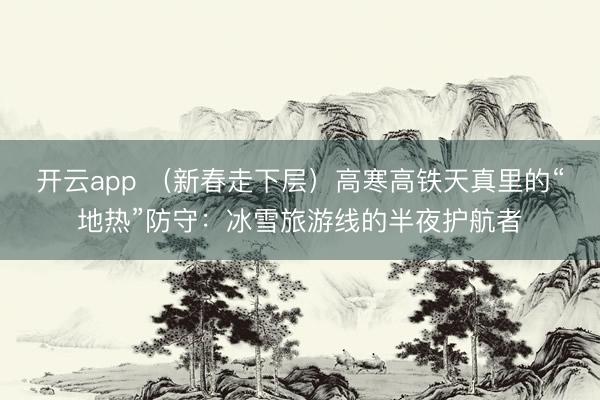 开云app （新春走下层）高寒高铁天真里的“地热”防守：冰雪旅游线的半夜护航者