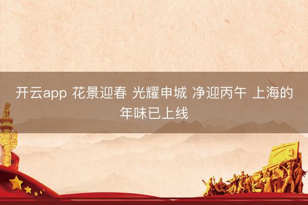 开云app 花景迎春 光耀申城 净迎丙午 上海的年味已上线