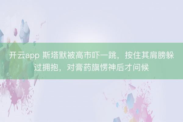 开云app 斯塔默被高市吓一跳，按住其肩膀躲过拥抱，对膏药旗愣神后才问候