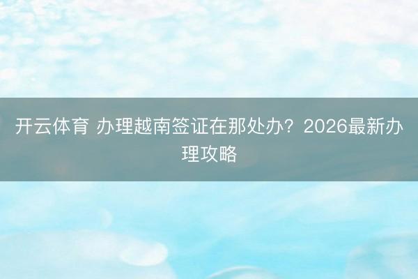 开云体育 办理越南签证在那处办？2026最新办理攻略