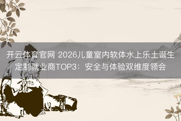 开云体育官网 2026儿童室内软体水上乐土诞生定制就业商TOP3：安全与体验双维度领会
