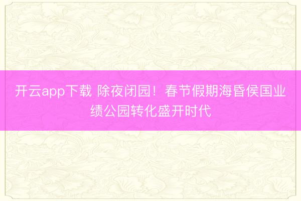 开云app下载 除夜闭园！春节假期海昏侯国业绩公园转化盛开时代