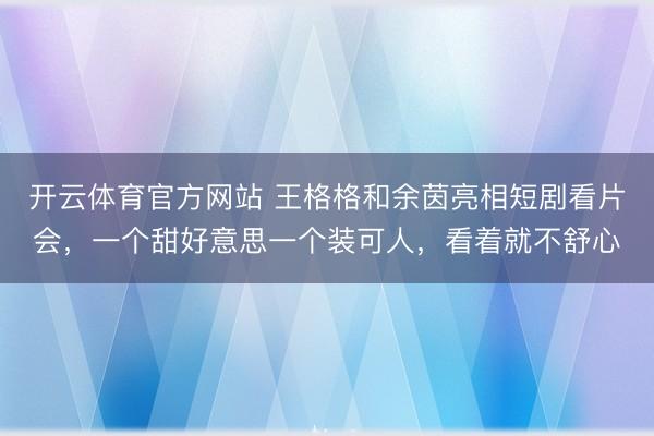 开云体育官方网站 王格格和余茵亮相短剧看片会，一个甜好意思一个装可人，看着就不舒心