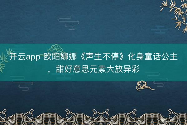 开云app 欧阳娜娜《声生不停》化身童话公主,甜好意思元素大放异彩