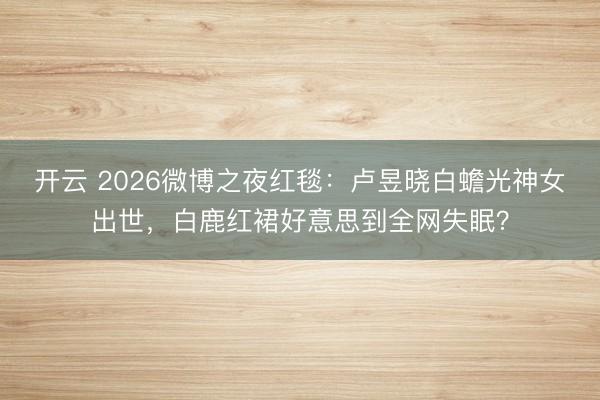 开云 2026微博之夜红毯:卢昱晓白蟾光神女出世,白鹿红裙好意思到全网失眠?