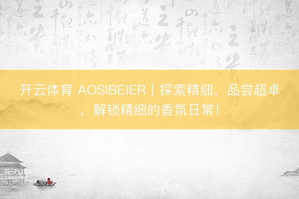 开云体育 AOSIBEIER｜探索精细，品尝超卓，解锁精细的香氛日常！