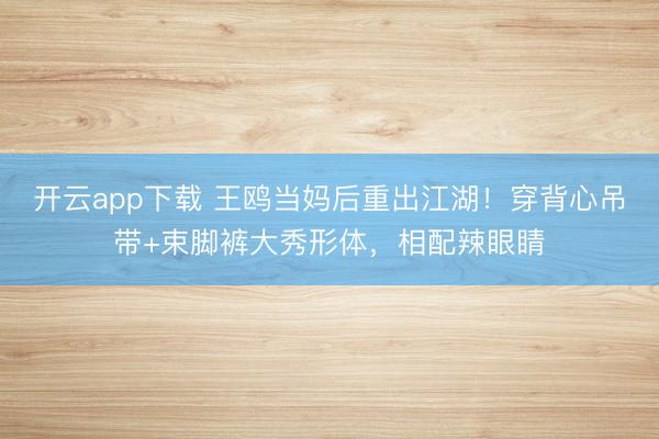 开云app下载 王鸥当妈后重出江湖！穿背心吊带+束脚裤大秀形体，相配辣眼睛