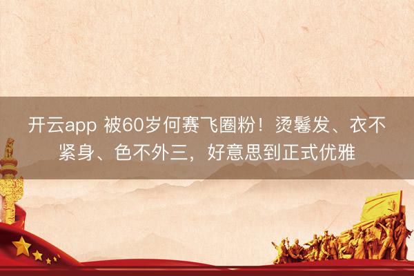 开云app 被60岁何赛飞圈粉！烫鬈发、衣不紧身、色不外三，好意思到正式优雅