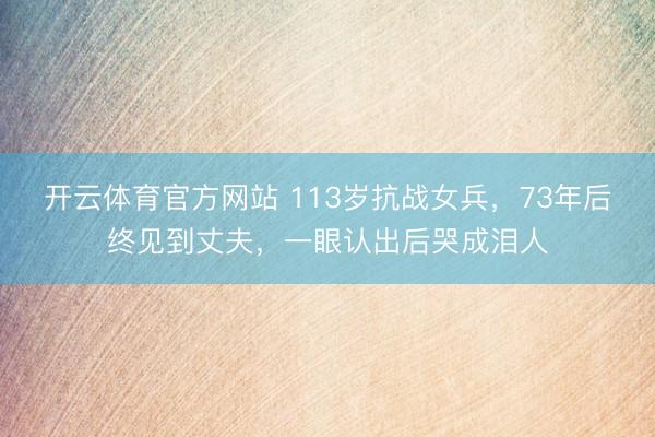 开云体育官方网站 113岁抗战女兵，73年后终见到丈夫，一眼认出后哭成泪人