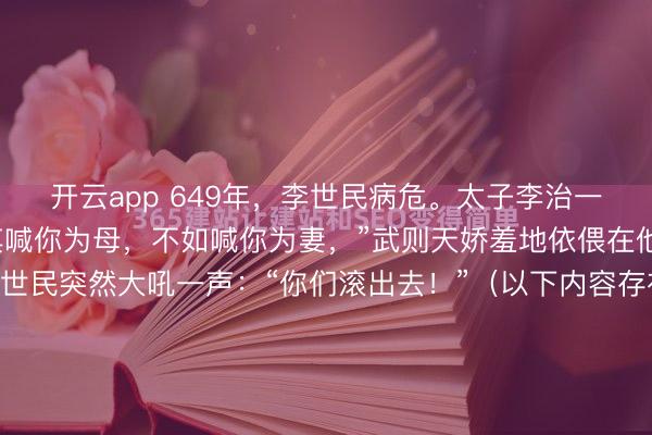 开云app 649年,李世民病危。太子李治一把搂住武则天道:“与其喊你为母,不如喊你为妻,”武则天娇羞地依偎在他怀里。不料此时,李世民突然大吼一声:“你们滚出去!”(以下内容存在虚拟故事情节,理性观看)649年的那个夏天,终南山翠微宫的空气里,大概全是五石散燃烧后的焦糊味和令人作呕的药苦气。...