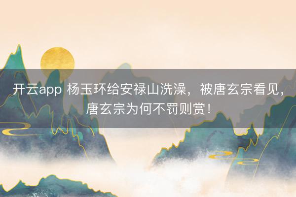 开云app 杨玉环给安禄山洗澡,被唐玄宗看见,唐玄宗为何不罚则赏!