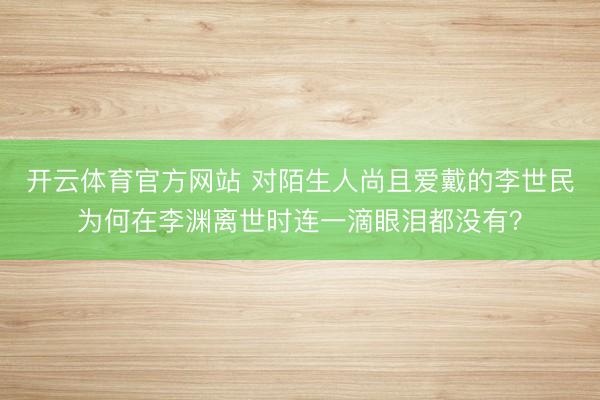 开云体育官方网站 对陌生人尚且爱戴的李世民为何在李渊离世时连一滴眼泪都没有？