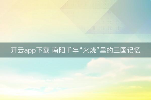 开云app下载 南阳千年“火烧”里的三国记忆