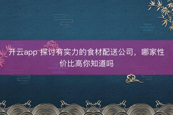 开云app 探讨有实力的食材配送公司，哪家性价比高你知道吗