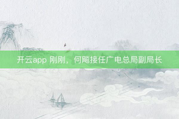 开云app 刚刚，何飚接任广电总局副局长