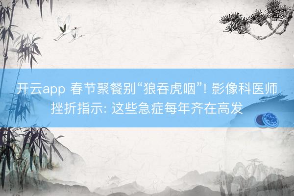 开云app 春节聚餐别“狼吞虎咽”! 影像科医师挫折指示: 这些急症每年齐在高发