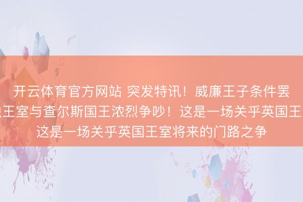 开云体育官方网站 突发特讯！威廉王子条件罢了安德鲁，因浑浊王室与查尔斯国王浓烈争吵！这是一场关乎英国王室将来的门路之争