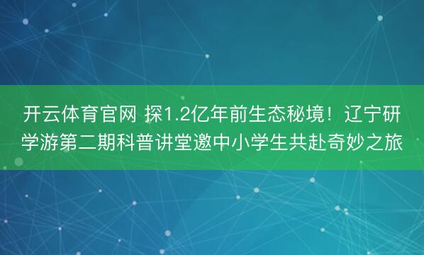 开云体育官网 探1.2亿年前生态秘境！辽宁研学游第二期科普讲堂邀中小学生共赴奇妙之旅