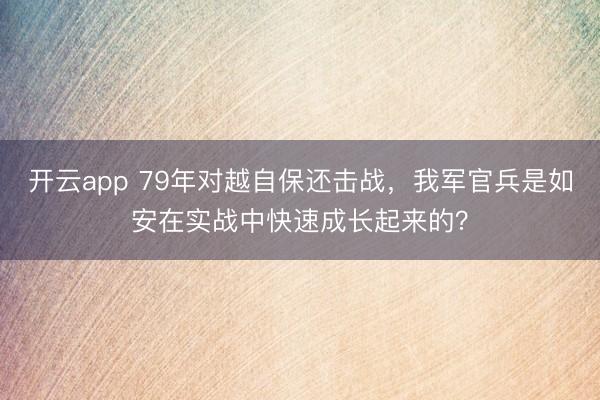 开云app 79年对越自保还击战，我军官兵是如安在实战中快速成长起来的？