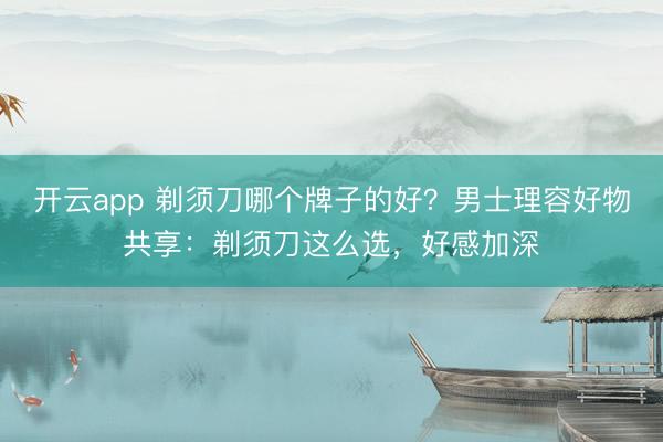 开云app 剃须刀哪个牌子的好？男士理容好物共享：剃须刀这么选，好感加深