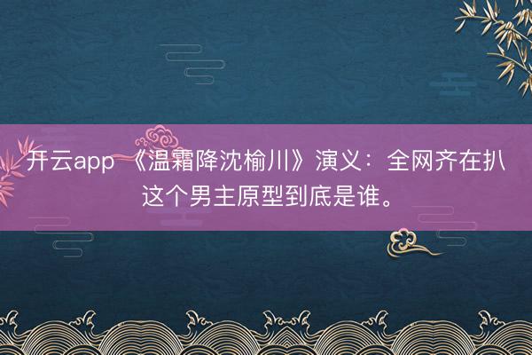 开云app 《温霜降沈榆川》演义：全网齐在扒这个男主原型到底是谁。