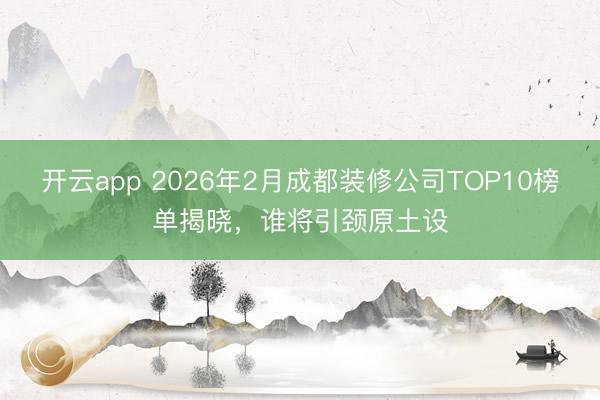 开云app 2026年2月成都装修公司TOP10榜单揭晓,谁将引颈原土设