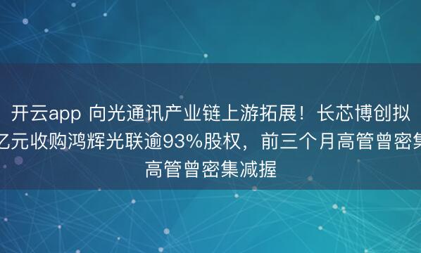 开云app 向光通讯产业链上游拓展！长芯博创拟3.75亿元收购鸿辉光联逾93%股权，前三个月高管曾密集减握