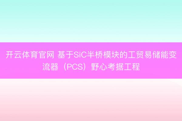 开云体育官网 基于SiC半桥模块的工贸易储能变流器(PCS)野心考据工程