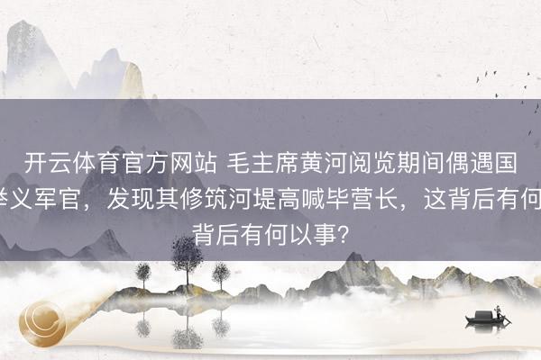开云体育官方网站 毛主席黄河阅览期间偶遇国民党举义军官，发现其修筑河堤高喊毕营长，这背后有何以事？