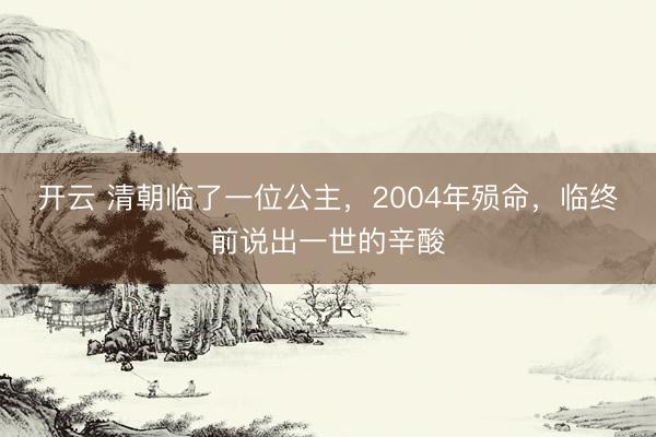 开云 清朝临了一位公主，2004年殒命，临终前说出一世的辛酸
