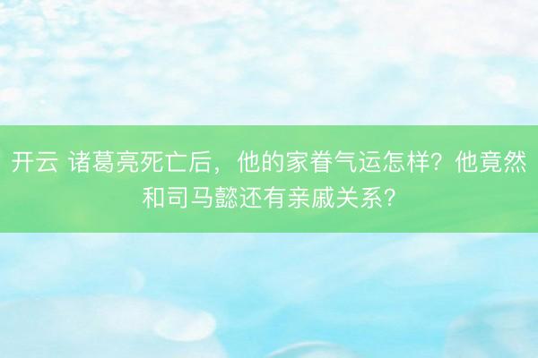 开云 诸葛亮死亡后，他的家眷气运怎样？他竟然和司马懿还有亲戚关系？
