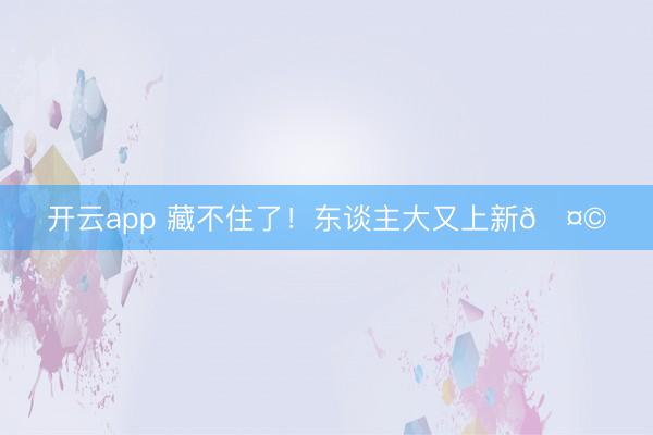 开云app 藏不住了！东谈主大又上新🤩