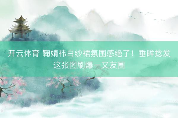 开云体育 鞠婧祎白纱裙氛围感绝了!垂眸捻发这张图刷爆一又友圈