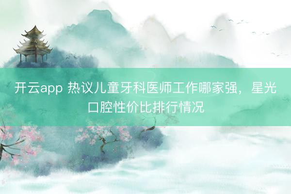 开云app 热议儿童牙科医师工作哪家强,星光口腔性价比排行情况