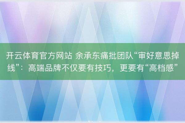 开云体育官方网站 余承东痛批团队“审好意思掉线”:高端品牌不仅要有技巧,更要有“高档感”