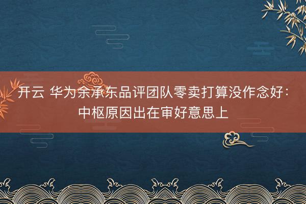 开云 华为余承东品评团队零卖打算没作念好:中枢原因出在审好意思上