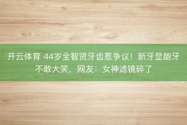 开云体育 44岁全智贤牙齿惹争议！新牙显龅牙不敢大笑，网友：女神滤镜碎了