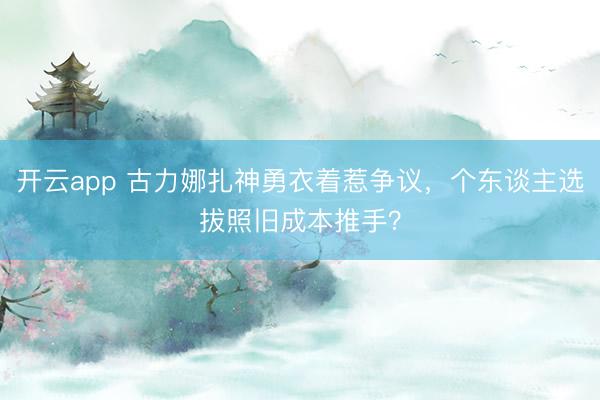 开云app 古力娜扎神勇衣着惹争议,个东谈主选拔照旧成本推手?