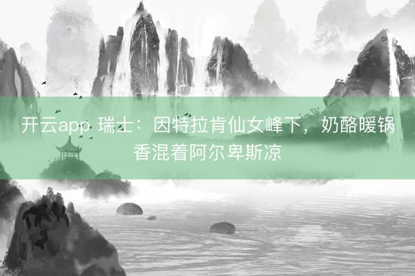 开云app 瑞士：因特拉肯仙女峰下，奶酪暖锅香混着阿尔卑斯凉