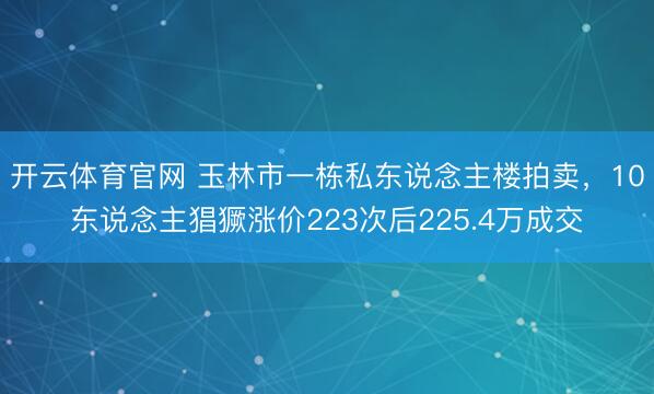开云体育官网 玉林市一栋私东说念主楼拍卖,10东说念主猖獗涨价223次后225.4万成交